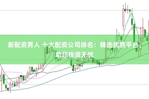 新配资男人 十大配资公司排名：精选优质平台，助您投资无忧