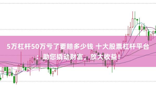 5万杠杆50万亏了要赔多少钱 十大股票杠杆平台：助您撬动财富，放大收益！