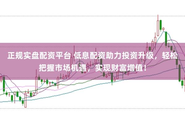 正规实盘配资平台 低息配资助力投资升级，轻松把握市场机遇，实现财富增值！