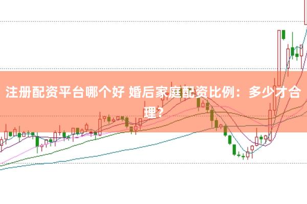注册配资平台哪个好 婚后家庭配资比例：多少才合理？