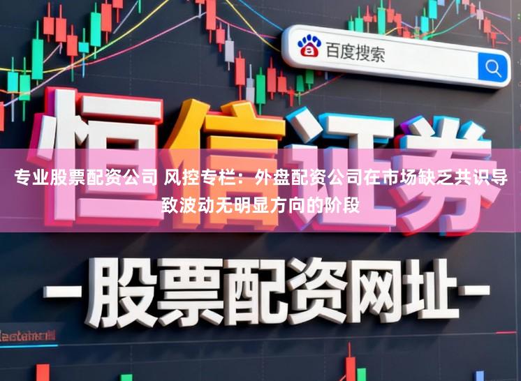 专业股票配资公司 风控专栏：外盘配资公司在市场缺乏共识导致波动无明显方向的阶段