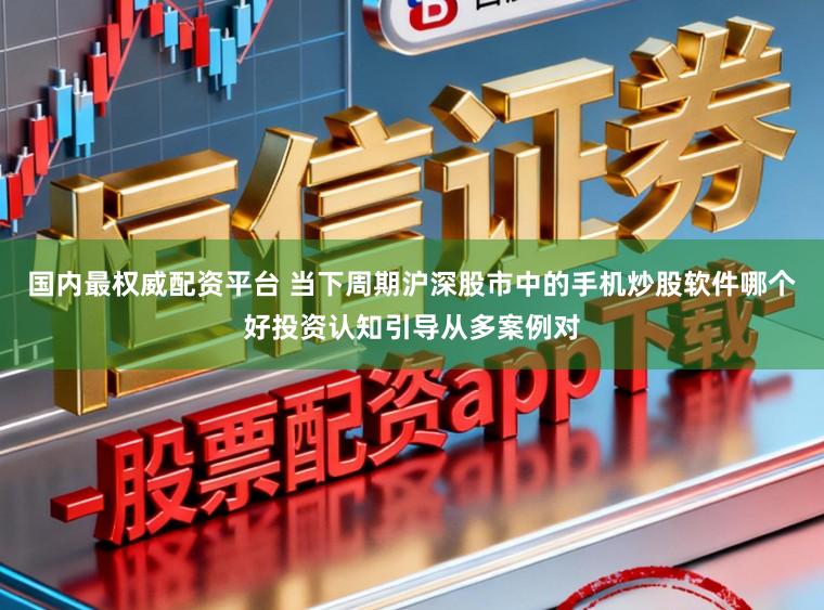 国内最权威配资平台 当下周期沪深股市中的手机炒股软件哪个好投资认知引导从多案例对