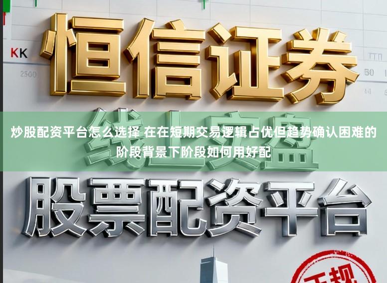 炒股配资平台怎么选择 在在短期交易逻辑占优但趋势确认困难的阶段背景下阶段如何用好配