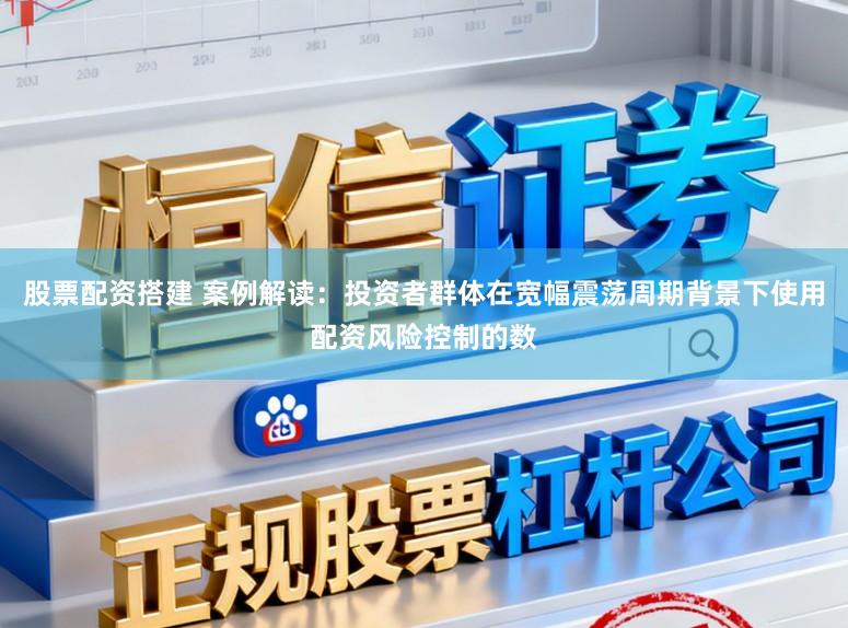 股票配资搭建 案例解读：投资者群体在宽幅震荡周期背景下使用配资风险控制的数