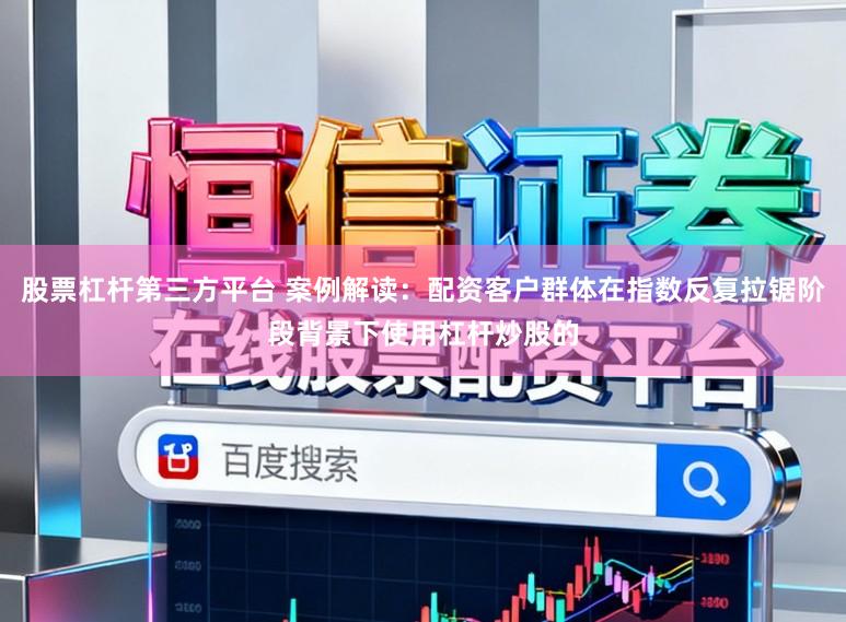 股票杠杆第三方平台 案例解读：配资客户群体在指数反复拉锯阶段背景下使用杠杆炒股的