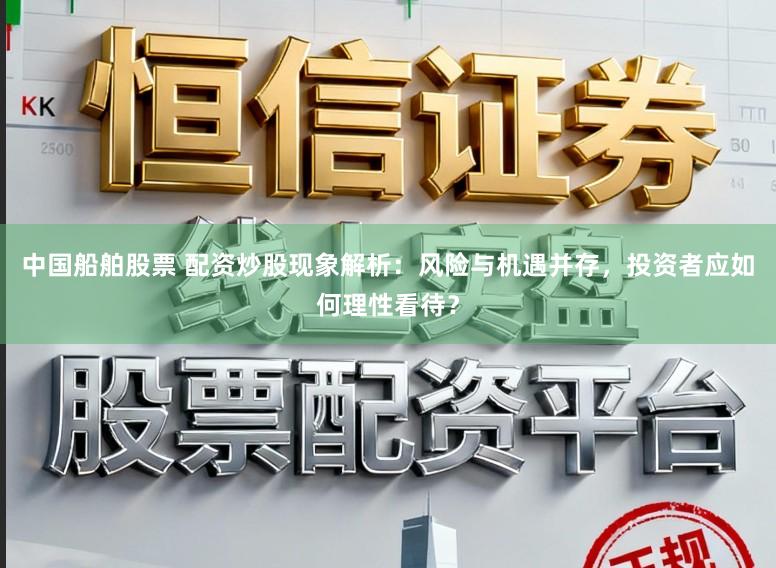 中国船舶股票 配资炒股现象解析：风险与机遇并存，投资者应如何理性看待？
