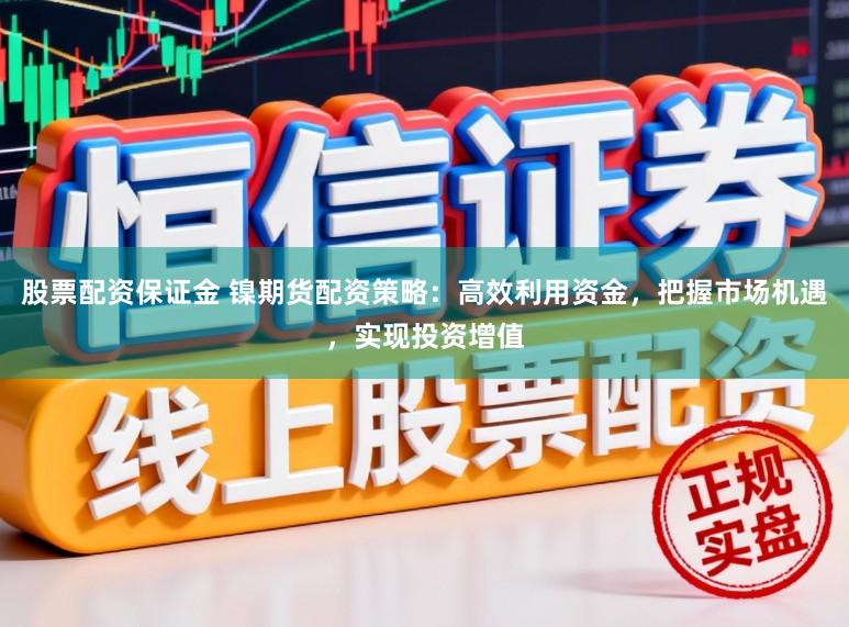 股票配资保证金 镍期货配资策略：高效利用资金，把握市场机遇，实现投资增值
