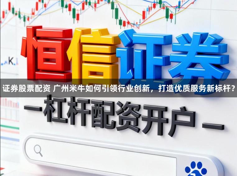 证券股票配资 广州米牛如何引领行业创新，打造优质服务新标杆？